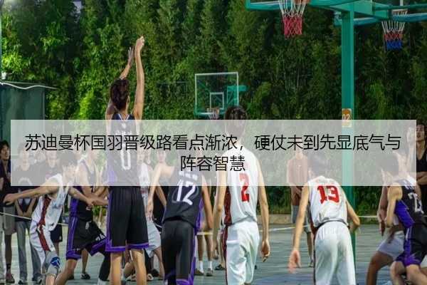 苏迪曼杯国羽晋级路看点渐浓，硬仗未到先显底气与阵容智慧